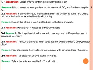 Q-1 Assertion: Lungs always contain a residual volume of air.
Reason: It is so to ensure enough time for the release of CO2 and for the absorption of
O2 .
Q-2 Assertion: In a healthy adult, the initial filtrate in the kidneys is about 180 L daily,
but the actual volume excreted is only a litre a day.
Reason: Most of the filtrate is lost from the body in the form of sweat.
Q-3 Assertion: Respiration is opposite of Photosynthesis
Q-4 Reason: In Photosynthesis food is made from energy and in Respiration food is
converted to energy.
Q-5 Assertion: The four chambered heart does not mix oxygenated and deoxygenated
blood.
Reason: Four chambered heart is found in mammals with advanced body functions.
Q-6 Assertion: Translocation of food occurs in Plants.
Reason: Xylem tissue is responsible for Translocation.
 
