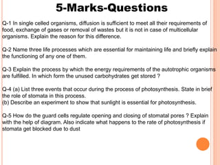 5-Marks-Questions
Q-1 In single celled organisms, diffusion is sufficient to meet all their requirements of
food, exchange of gases or removal of wastes but it is not in case of multicellular
organisms. Explain the reason for this difference.
Q-2 Name three life processes which are essential for maintaining life and briefly explain
the functioning of any one of them.
Q-3 Explain the process by which the energy requirements of the autotrophic organisms
are fulfilled. In which form the unused carbohydrates get stored ?
Q-4 (a) List three events that occur during the process of photosynthesis. State in brief
the role of stomata in this process.
(b) Describe an experiment to show that sunlight is essential for photosynthesis.
Q-5 How do the guard cells regulate opening and closing of stomatal pores ? Explain
with the help of diagram. Also indicate what happens to the rate of photosynthesis if
stomata get blocked due to dust
 