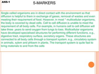ANS-1
Single celled organisms are in direct contact with the environment so that
diffusion is helpful to them in exchange of gases, removal of wastes and even
meeting their requirement of food. However, in most * multicellular organisms,
the body is covered by dead cells. Cell to cell diffusion is unable to meet the
requirement of all body cells. For example, in humans cell to cell diffusion will
take three .years to send oxygen from lungs to toes. Multicellular organisms
have developed specialised structures for performing different functions, e.g.,
digestive tract, respiratory surface, excretory organs. These structures are
connected to all body cells through a transport system, e.g., circulatory system
in animals, xylem and phloem in plants. The transport system is quite fast to
bring materials to and from the cells
5-MARKERS
 