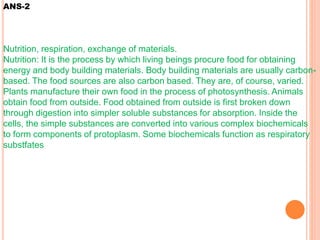 ANS-2
Nutrition, respiration, exchange of materials.
Nutrition: It is the process by which living beings procure food for obtaining
energy and body building materials. Body building materials are usually carbon-
based. The food sources are also carbon based. They are, of course, varied.
Plants manufacture their own food in the process of photosynthesis. Animals
obtain food from outside. Food obtained from outside is first broken down
through digestion into simpler soluble substances for absorption. Inside the
cells, the simple substances are converted into various complex biochemicals
to form components of protoplasm. Some biochemicals function as respiratory
substfates
 