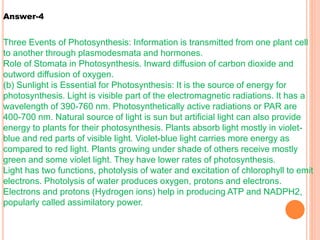Three Events of Photosynthesis: Information is transmitted from one plant cell
to another through plasmodesmata and hormones.
Role of Stomata in Photosynthesis. Inward diffusion of carbon dioxide and
outword diffusion of oxygen.
(b) Sunlight is Essential for Photosynthesis: It is the source of energy for
photosynthesis. Light is visible part of the electromagnetic radiations. It has a
wavelength of 390-760 nm. Photosynthetically active radiations or PAR are
400-700 nm. Natural source of light is sun but artificial light can also provide
energy to plants for their photosynthesis. Plants absorb light mostly in violet-
blue and red parts of visible light. Violet-blue light carries more energy as
compared to red light. Plants growing under shade of others receive mostly
green and some violet light. They have lower rates of photosynthesis.
Light has two functions, photolysis of water and excitation of chlorophyll to emit
electrons. Photolysis of water produces oxygen, protons and electrons.
Electrons and protons (Hydrogen ions) help in producing ATP and NADPH2,
popularly called assimilatory power.
Answer-4
 