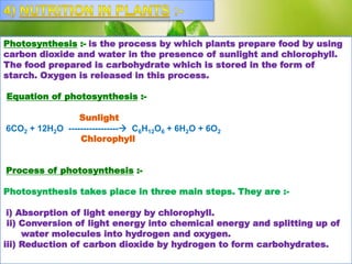 Photosynthesis :- is the process by which plants prepare food by using
carbon dioxide and water in the presence of sunlight and chlorophyll.
The food prepared is carbohydrate which is stored in the form of
starch. Oxygen is released in this process.
Equation of photosynthesis :-
Sunlight
6CO2 + 12H2O ----------------- C6H12O6 + 6H2O + 6O2
Chlorophyll
Process of photosynthesis :-
Photosynthesis takes place in three main steps. They are :-
i) Absorption of light energy by chlorophyll.
ii) Conversion of light energy into chemical energy and splitting up of
water molecules into hydrogen and oxygen.
iii) Reduction of carbon dioxide by hydrogen to form carbohydrates.
 