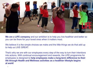 1
We are a LIFE company and our ambition is to help you live healthier and better so
you can be there for your loved ones when it matters most.
We believe it is the simple choices we make and the little things we do that add up
to help us LIVE GREAT.
That’s why we are with our employees every step of the way to turn their intentions
into actions. With continual encouragement and rewards, the LIFE programme for
employees is designed to help employees make a long-term difference to their
life through Health and Wellness activities as a healthier lifestyle begins
at work!
 
