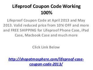 Lifeproof Coupon Code Working
                  100%
  Lifeproof Coupon Code at April 2013 and May
2013. Valid reduced price from 10% OFF and more
and FREE SHIPPING for Lifeproof Phone Case, iPad
       Case, Macbook Case and much more

                Click Link Below

  http://shopatmosphere.com/lifeproof-case-
             coupon-code-2013/
 