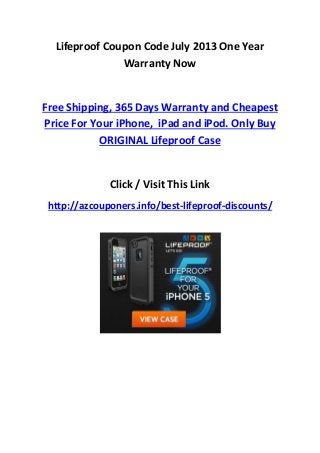 Lifeproof Coupon Code July 2013 One Year
Warranty Now
Free Shipping, 365 Days Warranty and Cheapest
Price For Your iPhone, iPad and iPod. Only Buy
ORIGINAL Lifeproof Case
Click / Visit This Link
http://azcouponers.info/best-lifeproof-discounts/
 