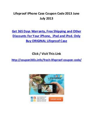 Lifeproof iPhone Case Coupon Code 2013 June
July 2013
Get 365 Days Warranty, Free Shipping and Other
Discounts For Your iPhone, iPad and iPod. Only
Buy ORIGINAL Lifeproof Case
Click / Visit This Link
http://coupon365s.info/fresh-lifeproof-coupon-code/
 