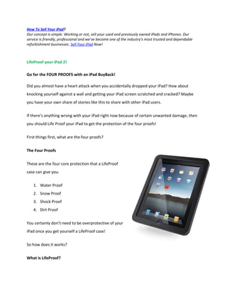 How To Sell Your iPad?
Our concept is simple. Working or not, sell your used and previously owned iPads and iPhones. Our
service is friendly, professional and we've become one of the industry's most trusted and dependable
refurbishment businesses. Sell Your iPad Now!



LifeProof your iPad 2!

Go for the FOUR PROOFS with an iPad BuyBack!

Did you almost have a heart attack when you accidentally dropped your iPad? How about
knocking yourself against a wall and getting your iPad screen scratched and cracked? Maybe
you have your own share of stories like this to share with other iPad users.

If there’s anything wrong with your iPad right now because of certain unwanted damage, then
you should Life Proof your iPad to get the protection of the four proofs!

First things first, what are the four proofs?


The Four Proofs

These are the four core protection that a LifeProof
case can give you.

    1. Water Proof
    2. Snow Proof
    3. Shock Proof
    4. Dirt Proof

You certainly don’t need to be overprotective of your
iPad once you get yourself a LifeProof case!

So how does it works?


What is LifeProof?
 