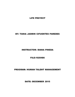 LIFE PROYECT
BY: TANIA JASMIN CIFUENTES PAREDES
INSTRUCTOR: DIANA PINEDA
FILE:1020486
PROGRAM: HUMAN TALENT MANAGEMENT
DATE: DECEMBER 2015
 