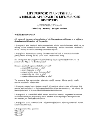 LIFE PURPOSE IN A NUTSHELL:
      A BIBLICAL APPROACH TO LIFE PURPOSE
                   DISCOVERY
                                 AUTHOR: GARY J. O’MALLEY
                         ©1998 Gary J. O’Malley. All Rights Reserved.


WHAT IS LIFE PURPOSE?

Life purpose is the progressive realization of who God is and your willingness to be utilized to
the full extent of His unique will for your life.

Life purpose is what your life is adding up to and why. It is the general aim toward which you are
moving. It is the stuff of which life is made...the main thing…the core curriculum…the essence
of life…the why of life which allows you to endure any how.

Life purpose is the meaningful journey toward a worthwhile ideal. It is the main reason for
getting up each morning. It is the raison d‘etre—the reason for being.

It is not important that you go to work early and stay late; it is quite important that you ask
yourself why. Why do you do what you do?

Because…you teach high school algebra, so what?
       …you sell life insurance, so what?
       …you write poetry, so what?
       …you serve in the armed forces, so what?
       …you appraise real estate, so what?
       …you parent three young children, so what?

The answers to these questions have a lot to do with life purpose. Jobs do not give people
purpose; people give jobs purpose.

Life purpose conquers preoccupation with self. It lives life at a level beyond self-esteem. Life
purpose is giving-living; it is finding a need and filling it in a very unique way. It is relating the
normally unrelated. It is the accomplishment of a beautiful dream.

Life purpose is an examined life which matures into selfless humility; life purpose becomes an
excellent life when you progressively realize who God is and express your willingness to be
utilized to the full extent of His unique will.

Life purpose is to live your life in such a way that the person who preaches your funeral doesn’t
have to stretch the truth.

Life purpose asks these questions:
Who is God?
Who am I?
Why am I?
 