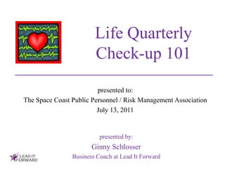 Life Quarterly
                        Check-up 101
                         presented to:
The Space Coast Public Personnel / Risk Management Association
                         July 13, 2011


                          presented by:
                       Ginny Schlosser
                Business Coach at Lead It Forward
 