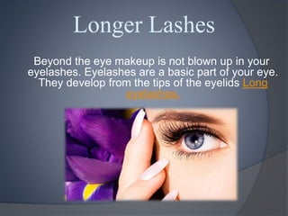 Longer Lashes
Beyond the eye makeup is not blown up in your
eyelashes. Eyelashes are a basic part of your eye.
They develop from the tips of the eyelids Long
eyelashes.