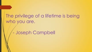The privilege of a lifetime is being 
who you are. 
- Joseph Campbell 
 