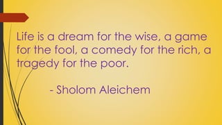 Life is a dream for the wise, a game 
for the fool, a comedy for the rich, a 
tragedy for the poor. 
- Sholom Aleichem 
 