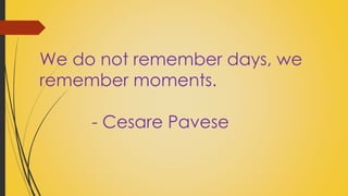 We do not remember days, we 
remember moments. 
- Cesare Pavese 
 