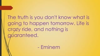 The truth is you don't know what is 
going to happen tomorrow. Life is 
crazy ride, and nothing is 
guaranteed. 
- Eminem 
 