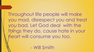 Throughout life people will make 
you mad, disrespect you and treat 
you bad. Let God deal with the 
things they do, cause hate in your 
heart will consume you too. 
- Will Smith 
 