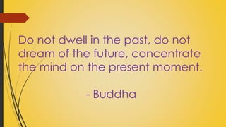 Do not dwell in the past, do not 
dream of the future, concentrate 
the mind on the present moment. 
- Buddha 
 