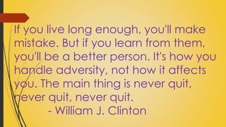 If you live long enough, you'll make 
mistake. But if you learn from them, 
you'll be a better person. It's how you 
handle adversity, not how it affects 
you. The main thing is never quit, 
never quit, never quit. 
- William J. Clinton 
 