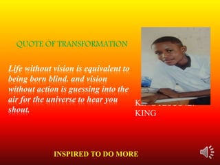 Life without vision is equivalent to
being born blind. and vision
without action is guessing into the
air for the universe to hear you
shout.
KING JESUS .L.
KING
QUOTE OF TRANSFORMATION
INSPIRED TO DO MORE
 