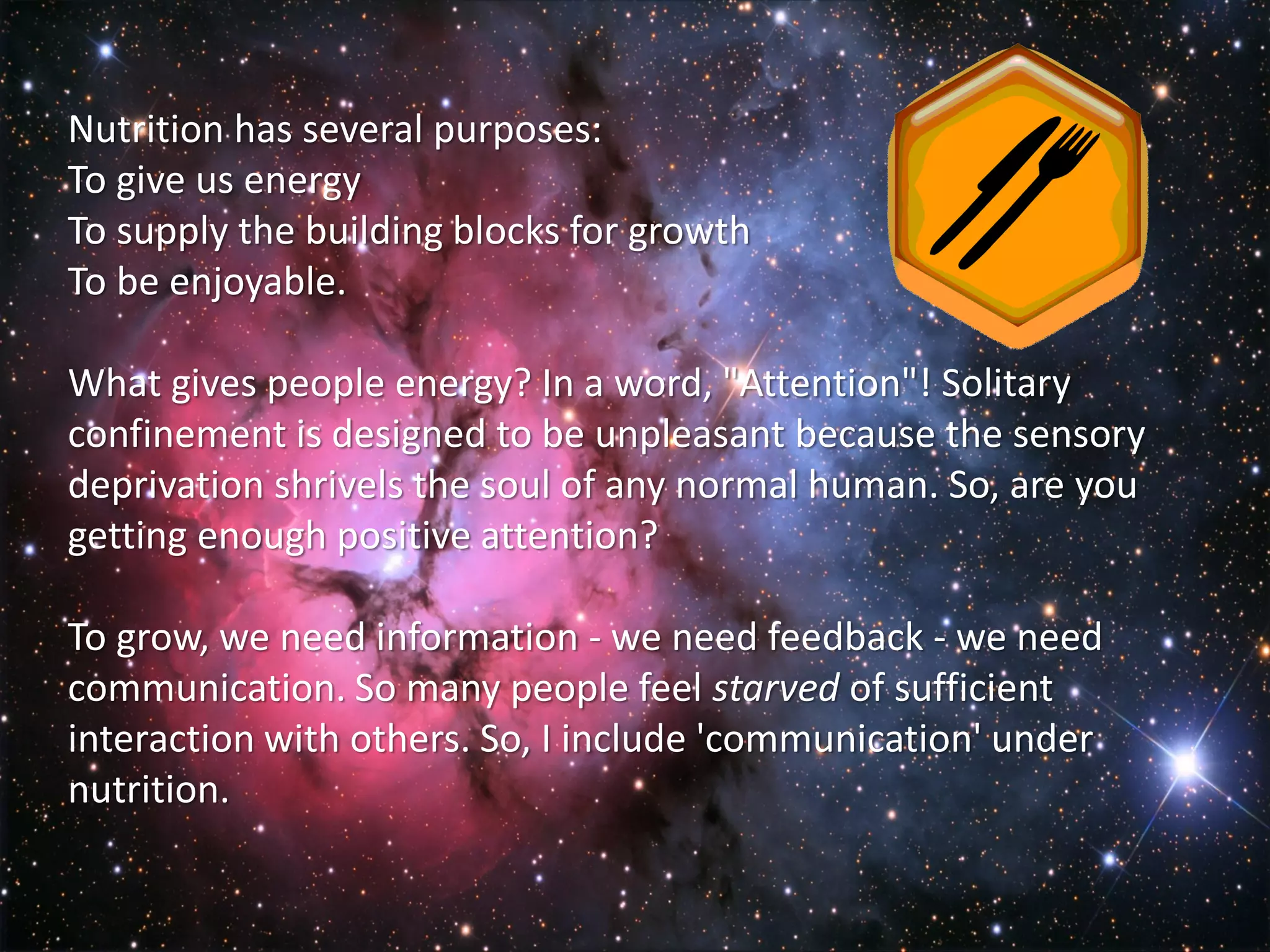 Nutrition has several purposes:
To give us energy
To supply the building blocks for growth
To be enjoyable.

What gives people energy? In a word, "Attention"! Solitary
confinement is designed to be unpleasant because the sensory
deprivation shrivels the soul of any normal human. So, are you
getting enough positive attention?

To grow, we need information - we need feedback - we need
communication. So many people feel starved of sufficient
interaction with others. So, I include 'communication' under
nutrition.
 