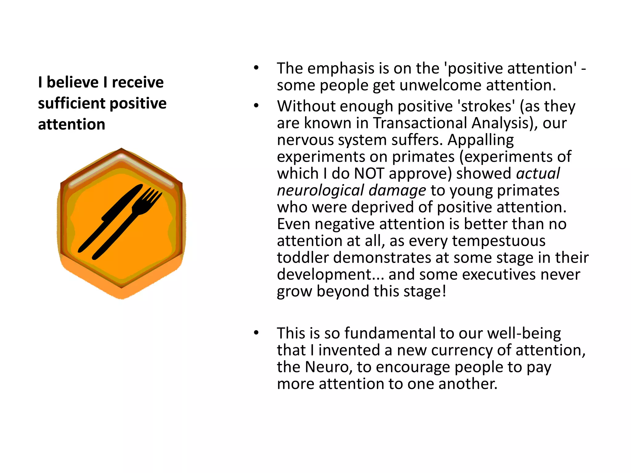 • The emphasis is on the 'positive attention' -
I believe I receive     some people get unwelcome attention.
sufficient positive   • Without enough positive 'strokes' (as they
attention               are known in Transactional Analysis), our
                        nervous system suffers. Appalling
                        experiments on primates (experiments of
                        which I do NOT approve) showed actual
                        neurological damage to young primates
                        who were deprived of positive attention.
                        Even negative attention is better than no
                        attention at all, as every tempestuous
                        toddler demonstrates at some stage in their
                        development... and some executives never
                        grow beyond this stage!

                      •   This is so fundamental to our well-being
                          that I invented a new currency of attention,
                          the Neuro, to encourage people to pay
                          more attention to one another.
 