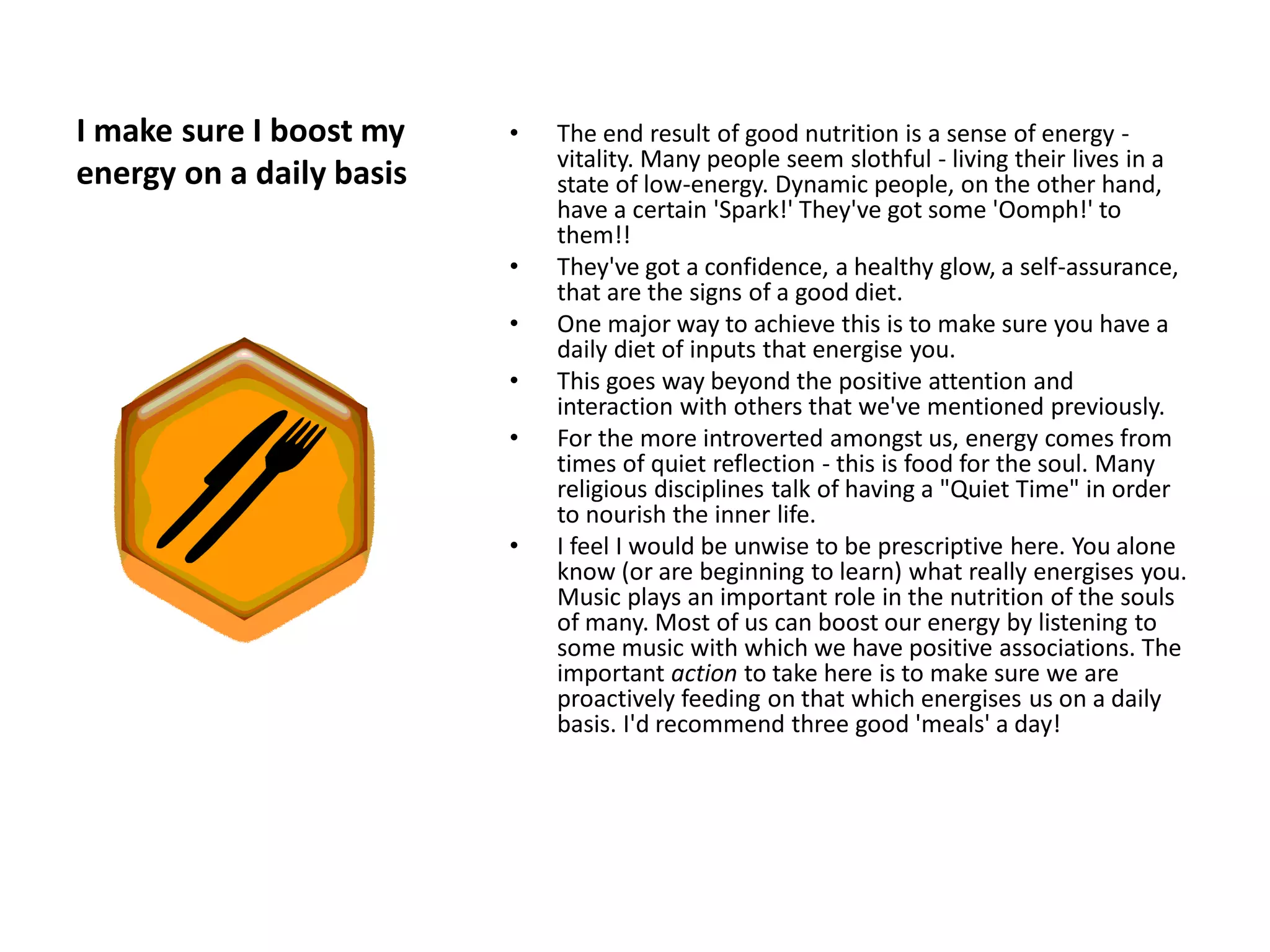 I make sure I boost my    •   The end result of good nutrition is a sense of energy -
                              vitality. Many people seem slothful - living their lives in a
energy on a daily basis       state of low-energy. Dynamic people, on the other hand,
                              have a certain 'Spark!' They've got some 'Oomph!' to
                              them!!
                          •   They've got a confidence, a healthy glow, a self-assurance,
                              that are the signs of a good diet.
                          •   One major way to achieve this is to make sure you have a
                              daily diet of inputs that energise you.
                          •   This goes way beyond the positive attention and
                              interaction with others that we've mentioned previously.
                          •   For the more introverted amongst us, energy comes from
                              times of quiet reflection - this is food for the soul. Many
                              religious disciplines talk of having a "Quiet Time" in order
                              to nourish the inner life.
                          •   I feel I would be unwise to be prescriptive here. You alone
                              know (or are beginning to learn) what really energises you.
                              Music plays an important role in the nutrition of the souls
                              of many. Most of us can boost our energy by listening to
                              some music with which we have positive associations. The
                              important action to take here is to make sure we are
                              proactively feeding on that which energises us on a daily
                              basis. I'd recommend three good 'meals' a day!
 