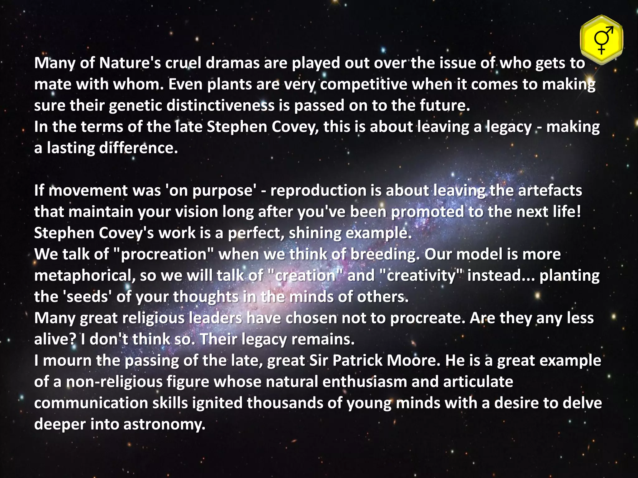 Many of Nature's cruel dramas are played out over the issue of who gets to
mate with whom. Even plants are very competitive when it comes to making
sure their genetic distinctiveness is passed on to the future.
In the terms of the late Stephen Covey, this is about leaving a legacy - making
a lasting difference.

If movement was 'on purpose' - reproduction is about leaving the artefacts
that maintain your vision long after you've been promoted to the next life!
Stephen Covey's work is a perfect, shining example.
We talk of "procreation" when we think of breeding. Our model is more
metaphorical, so we will talk of "creation" and "creativity" instead... planting
the 'seeds' of your thoughts in the minds of others.
Many great religious leaders have chosen not to procreate. Are they any less
alive? I don't think so. Their legacy remains.
I mourn the passing of the late, great Sir Patrick Moore. He is a great example
of a non-religious figure whose natural enthusiasm and articulate
communication skills ignited thousands of young minds with a desire to delve
deeper into astronomy.
 