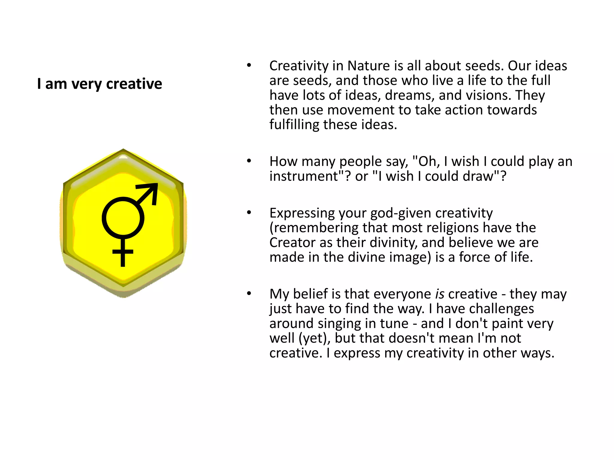 •   Creativity in Nature is all about seeds. Our ideas
I am very creative       are seeds, and those who live a life to the full
                         have lots of ideas, dreams, and visions. They
                         then use movement to take action towards
                         fulfilling these ideas.

                     •   How many people say, "Oh, I wish I could play an
                         instrument"? or "I wish I could draw"?

                     •   Expressing your god-given creativity
                         (remembering that most religions have the
                         Creator as their divinity, and believe we are
                         made in the divine image) is a force of life.

                     •   My belief is that everyone is creative - they may
                         just have to find the way. I have challenges
                         around singing in tune - and I don't paint very
                         well (yet), but that doesn't mean I'm not
                         creative. I express my creativity in other ways.
 