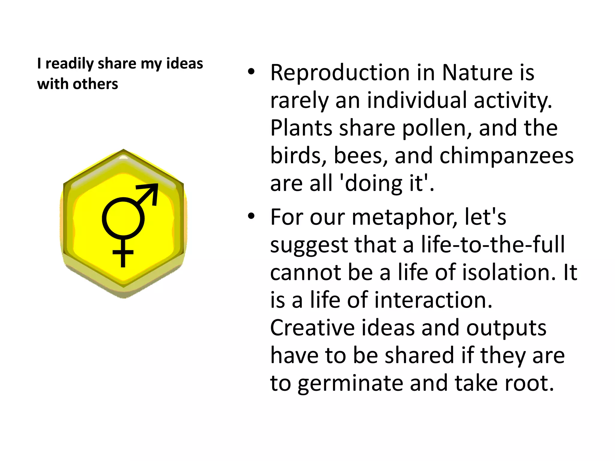 I readily share my ideas
with others
                           • Reproduction in Nature is
                             rarely an individual activity.
                             Plants share pollen, and the
                             birds, bees, and chimpanzees
                             are all 'doing it'.
                           • For our metaphor, let's
                             suggest that a life-to-the-full
                             cannot be a life of isolation. It
                             is a life of interaction.
                             Creative ideas and outputs
                             have to be shared if they are
                             to germinate and take root.
 