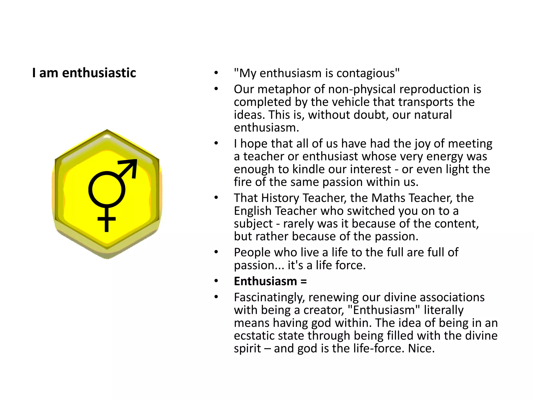 I am enthusiastic   •   "My enthusiasm is contagious"
                    •   Our metaphor of non-physical reproduction is
                        completed by the vehicle that transports the
                        ideas. This is, without doubt, our natural
                        enthusiasm.
                    •   I hope that all of us have had the joy of meeting
                        a teacher or enthusiast whose very energy was
                        enough to kindle our interest - or even light the
                        fire of the same passion within us.
                    •   That History Teacher, the Maths Teacher, the
                        English Teacher who switched you on to a
                        subject - rarely was it because of the content,
                        but rather because of the passion.
                    •   People who live a life to the full are full of
                        passion... it's a life force.
                    •   Enthusiasm =
                    •   Fascinatingly, renewing our divine associations
                        with being a creator, "Enthusiasm" literally
                        means having god within. The idea of being in an
                        ecstatic state through being filled with the divine
                        spirit – and god is the life-force. Nice.
 