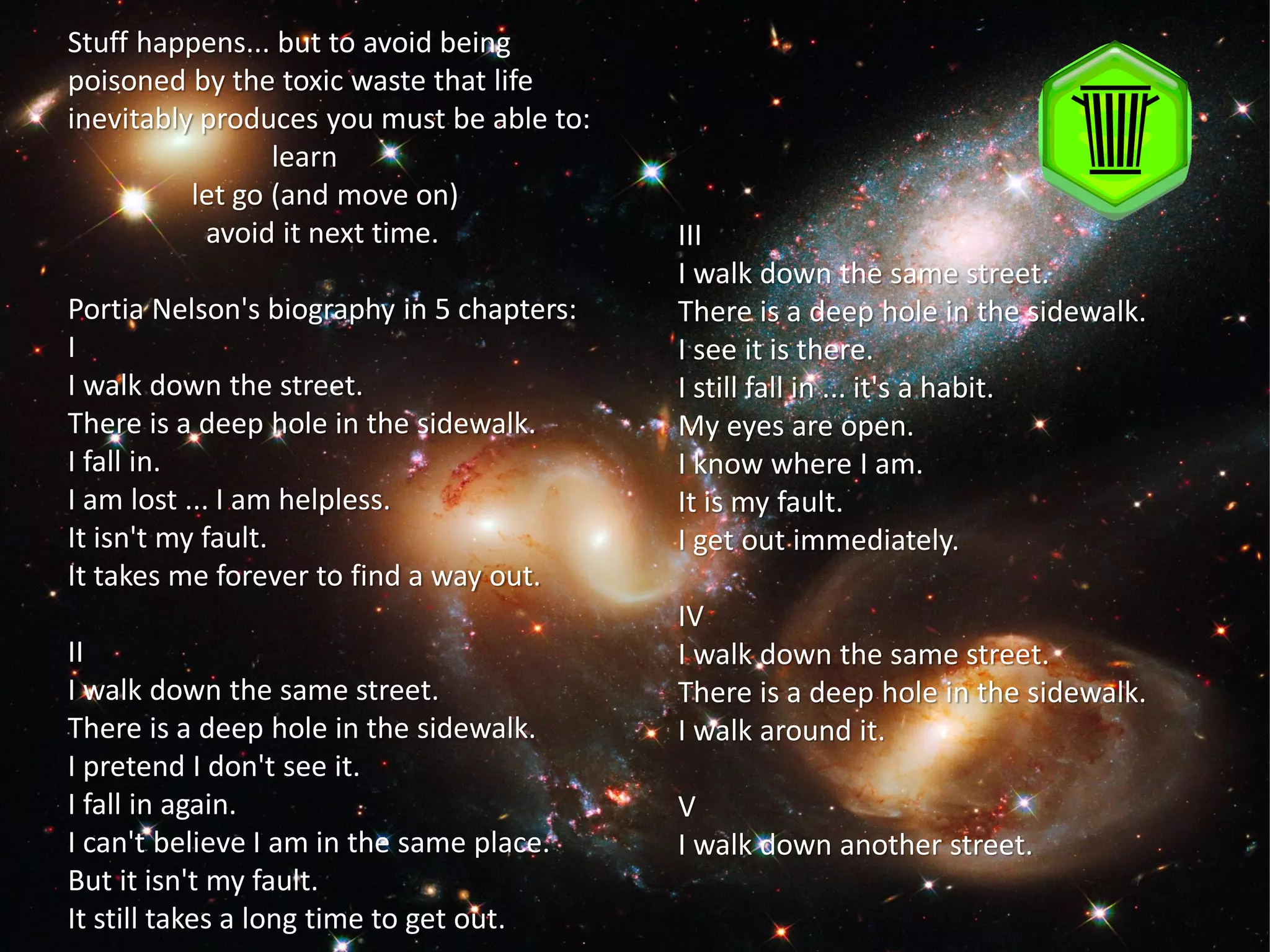 Stuff happens... but to avoid being
poisoned by the toxic waste that life
inevitably produces you must be able to:
                 learn
          let go (and move on)
           avoid it next time.             III
                                           I walk down the same street.
Portia Nelson's biography in 5 chapters:   There is a deep hole in the sidewalk.
I                                          I see it is there.
I walk down the street.                    I still fall in ... it's a habit.
There is a deep hole in the sidewalk.      My eyes are open.
I fall in.                                 I know where I am.
I am lost ... I am helpless.               It is my fault.
It isn't my fault.                         I get out immediately.
It takes me forever to find a way out.
                                           IV
II                                         I walk down the same street.
I walk down the same street.               There is a deep hole in the sidewalk.
There is a deep hole in the sidewalk.      I walk around it.
I pretend I don't see it.
I fall in again.                           V
I can't believe I am in the same place.    I walk down another street.
But it isn't my fault.
It still takes a long time to get out.
 