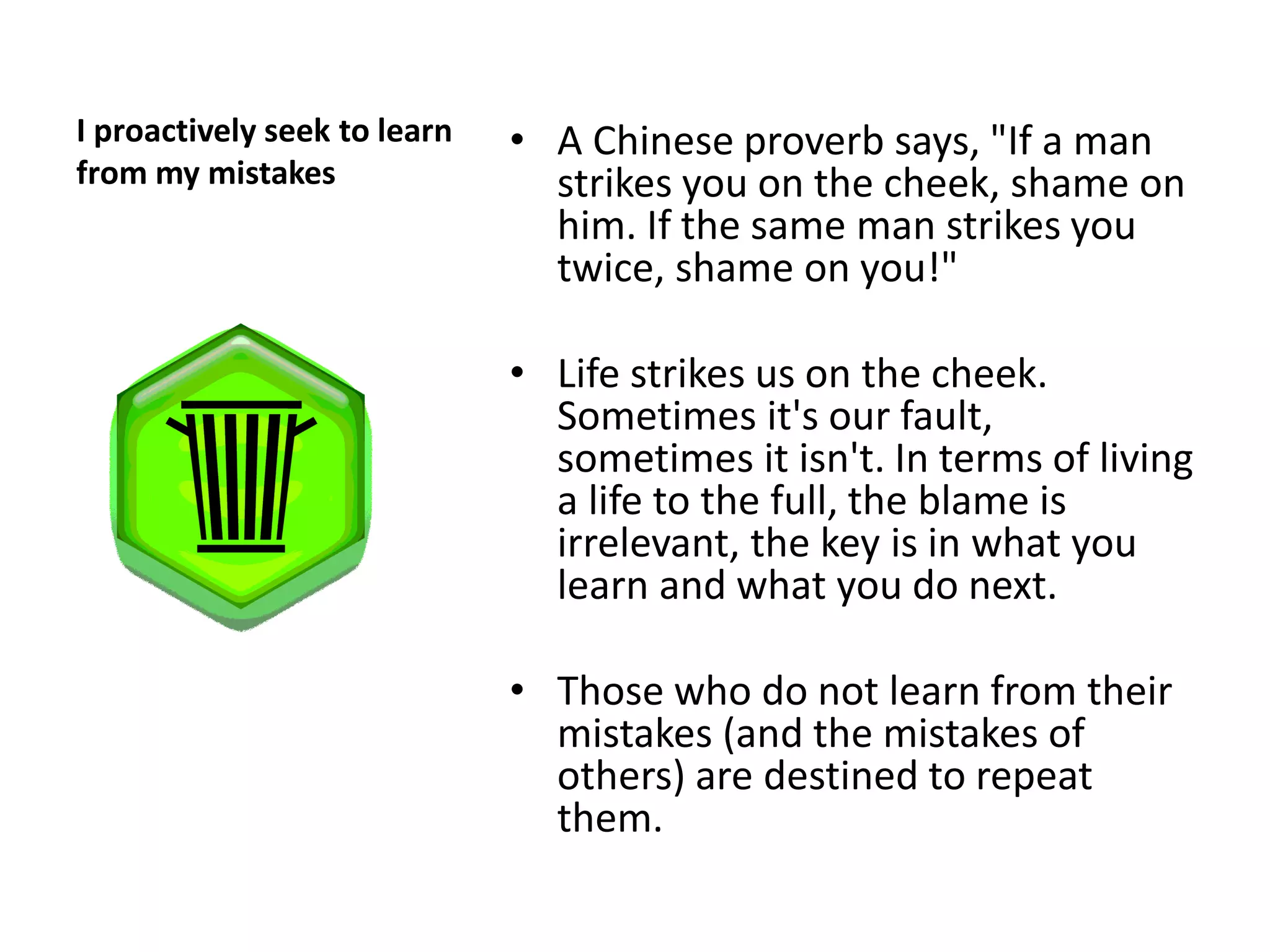 I proactively seek to learn   • A Chinese proverb says, "If a man
from my mistakes                strikes you on the cheek, shame on
                                him. If the same man strikes you
                                twice, shame on you!"

                              • Life strikes us on the cheek.
                                Sometimes it's our fault,
                                sometimes it isn't. In terms of living
                                a life to the full, the blame is
                                irrelevant, the key is in what you
                                learn and what you do next.

                              • Those who do not learn from their
                                mistakes (and the mistakes of
                                others) are destined to repeat
                                them.
 