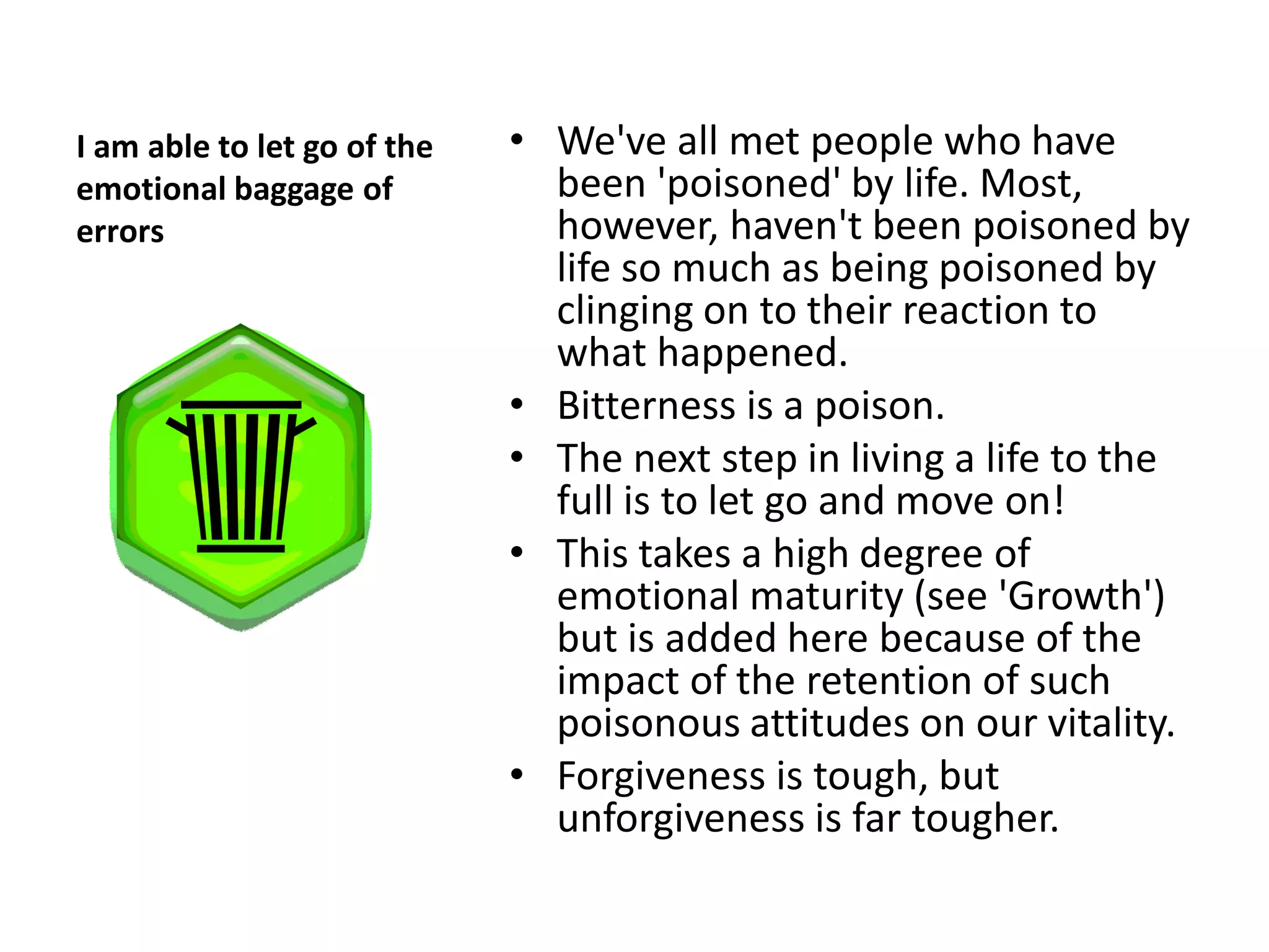 I am able to let go of the   • We've all met people who have
emotional baggage of           been 'poisoned' by life. Most,
errors                         however, haven't been poisoned by
                               life so much as being poisoned by
                               clinging on to their reaction to
                               what happened.
                             • Bitterness is a poison.
                             • The next step in living a life to the
                               full is to let go and move on!
                             • This takes a high degree of
                               emotional maturity (see 'Growth')
                               but is added here because of the
                               impact of the retention of such
                               poisonous attitudes on our vitality.
                             • Forgiveness is tough, but
                               unforgiveness is far tougher.
 