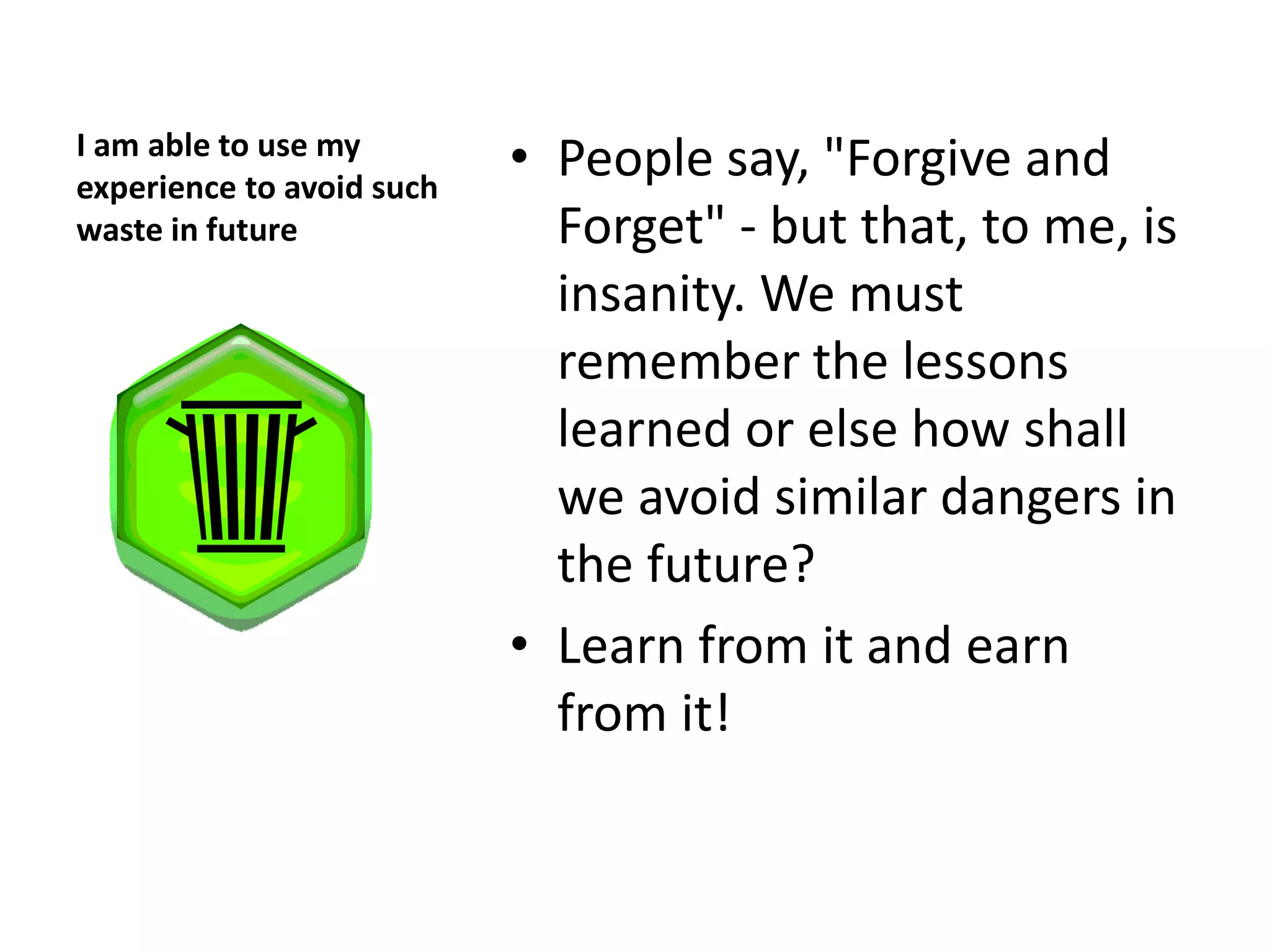 I am able to use my
experience to avoid such
                           • People say, "Forgive and
waste in future              Forget" - but that, to me, is
                             insanity. We must
                             remember the lessons
                             learned or else how shall
                             we avoid similar dangers in
                             the future?
                           • Learn from it and earn
                             from it!
 