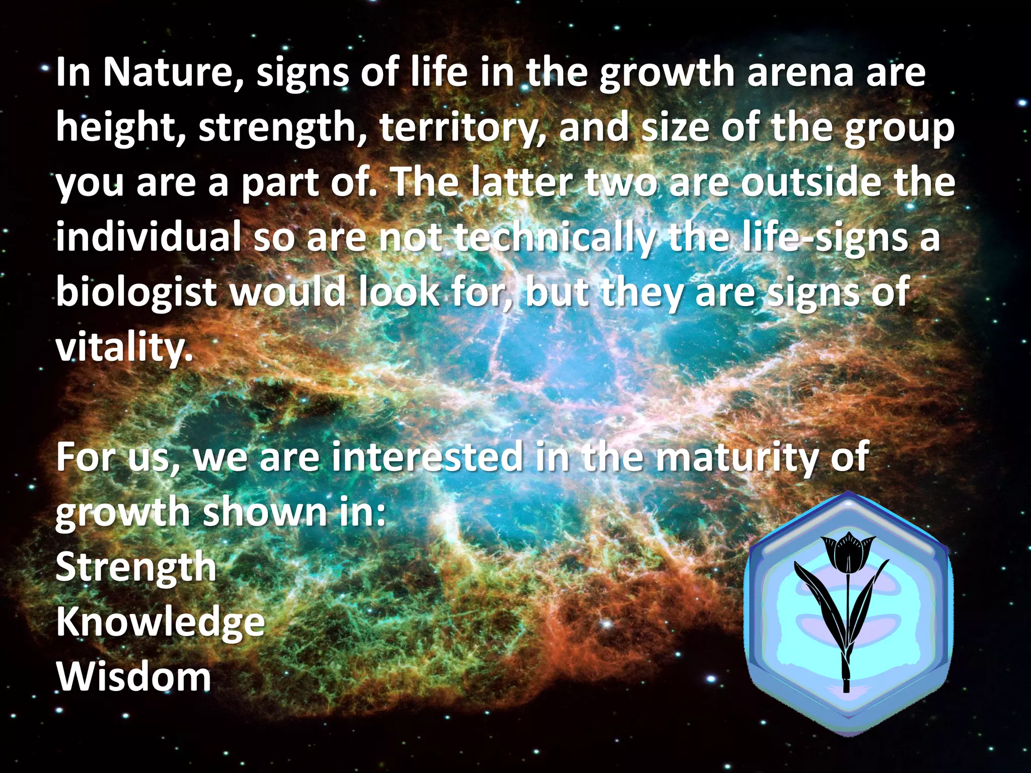 In Nature, signs of life in the growth arena are
height, strength, territory, and size of the group
you are a part of. The latter two are outside the
individual so are not technically the life-signs a
biologist would look for, but they are signs of
vitality.

For us, we are interested in the maturity of
growth shown in:
Strength
Knowledge
Wisdom
 