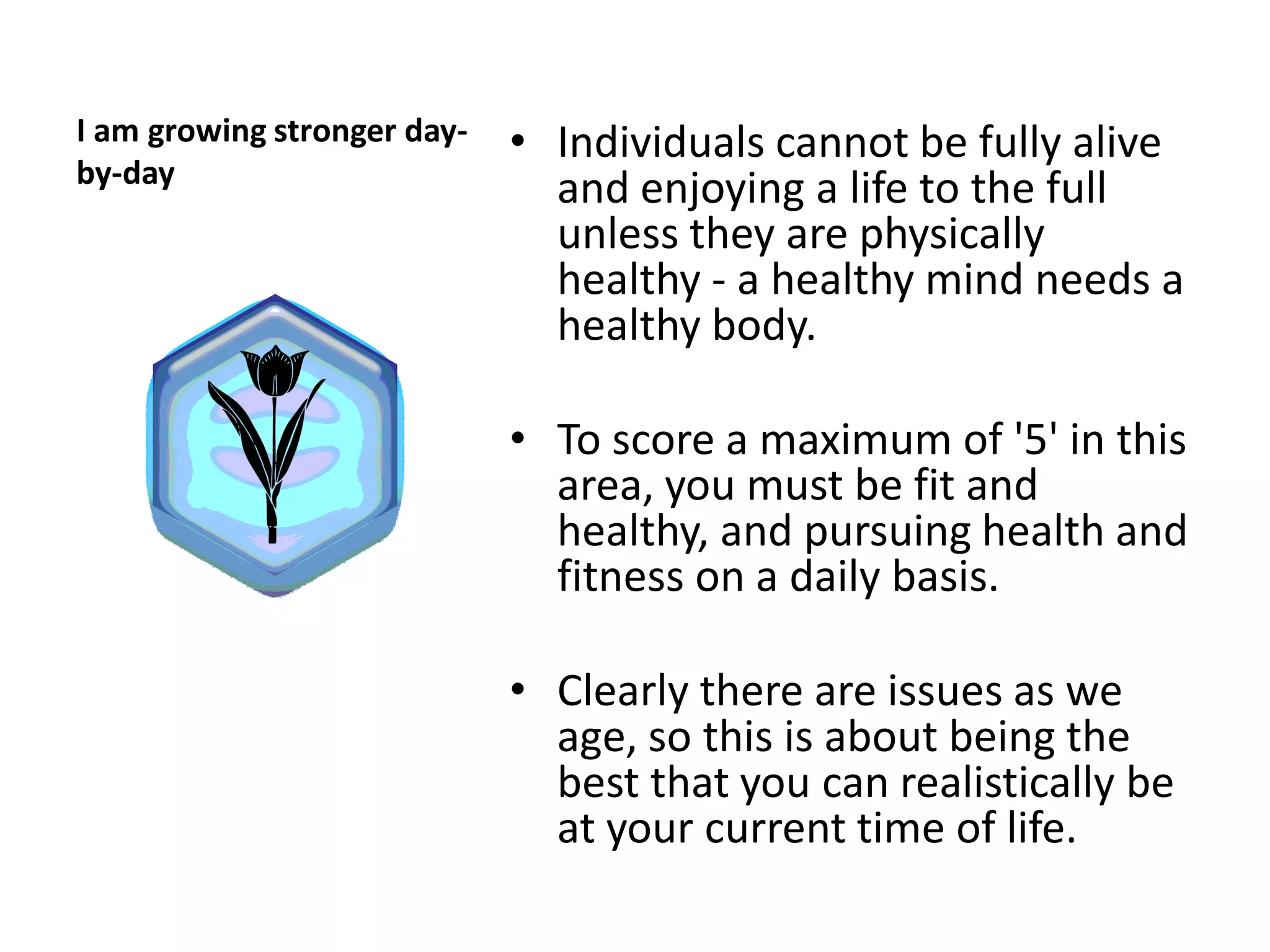I am growing stronger day-   • Individuals cannot be fully alive
by-day
                               and enjoying a life to the full
                               unless they are physically
                               healthy - a healthy mind needs a
                               healthy body.

                             • To score a maximum of '5' in this
                               area, you must be fit and
                               healthy, and pursuing health and
                               fitness on a daily basis.

                             • Clearly there are issues as we
                               age, so this is about being the
                               best that you can realistically be
                               at your current time of life.
 