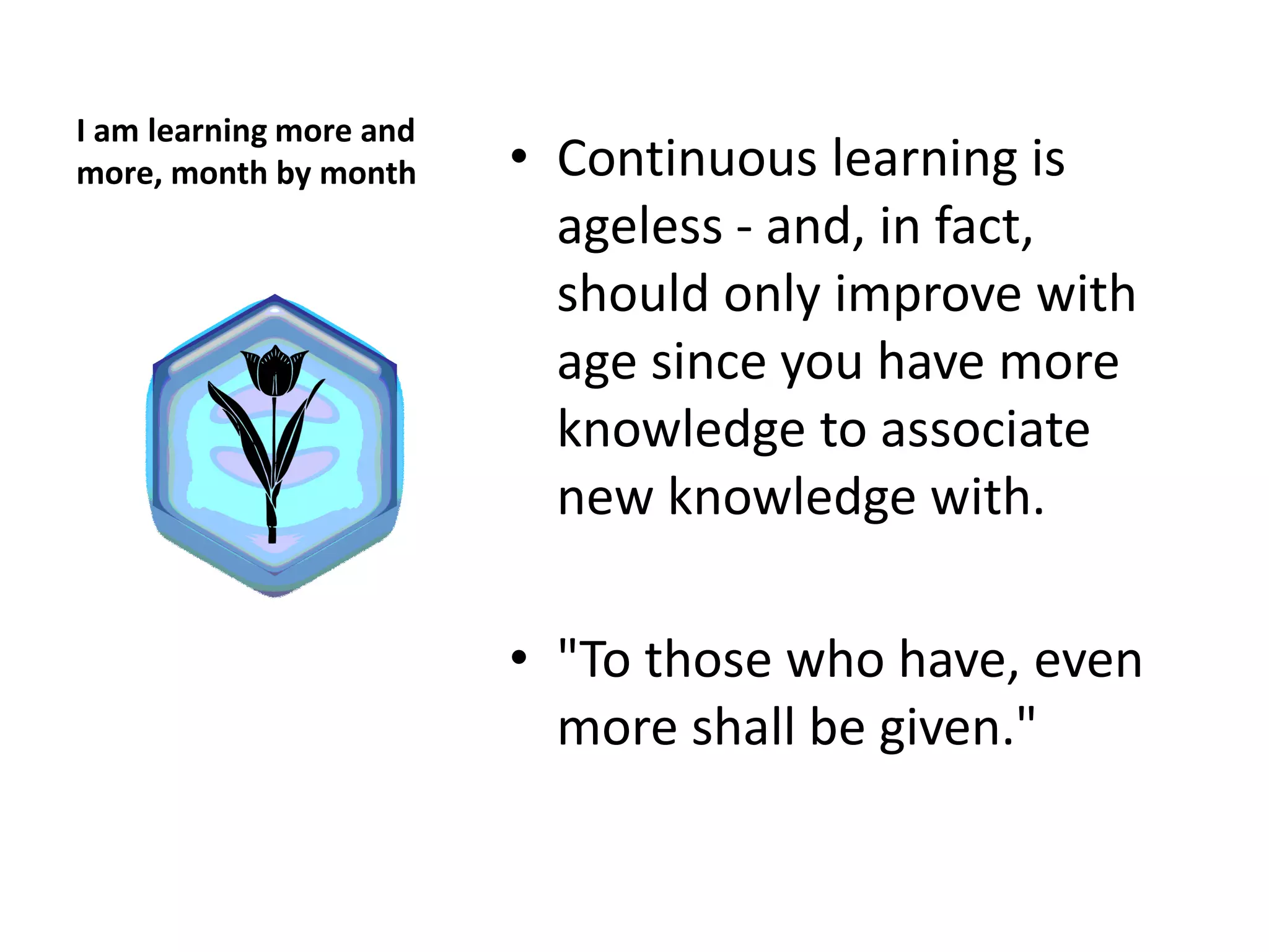 I am learning more and
more, month by month     • Continuous learning is
                           ageless - and, in fact,
                           should only improve with
                           age since you have more
                           knowledge to associate
                           new knowledge with.

                         • "To those who have, even
                           more shall be given."
 