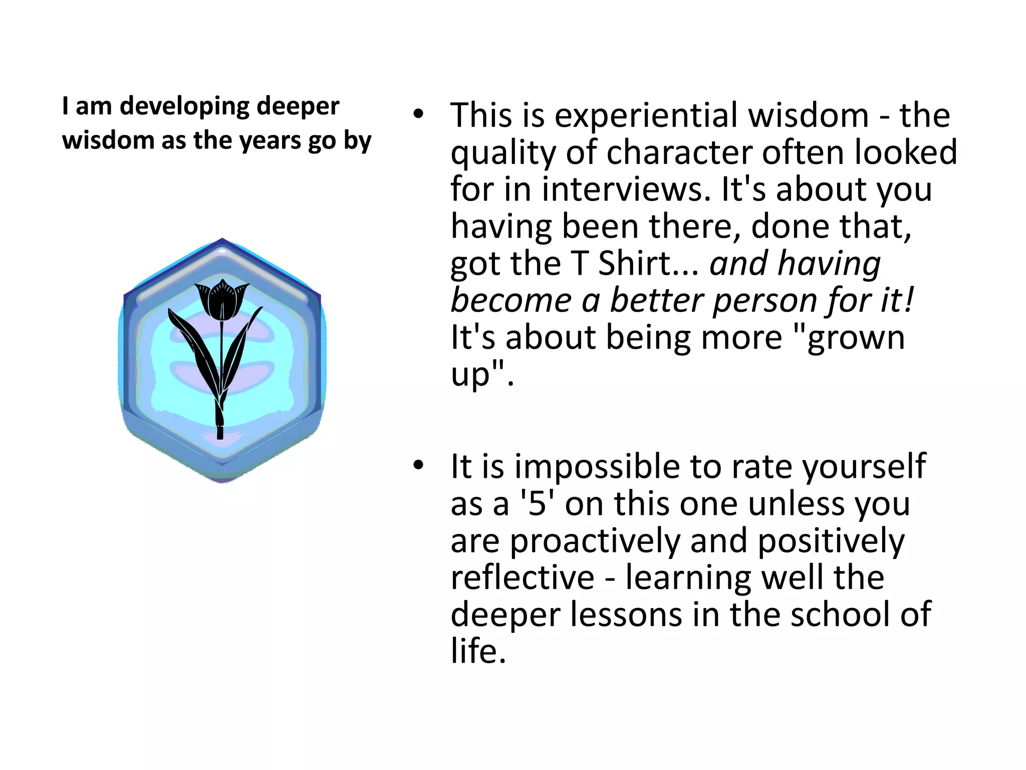 I am developing deeper      • This is experiential wisdom - the
wisdom as the years go by
                              quality of character often looked
                              for in interviews. It's about you
                              having been there, done that,
                              got the T Shirt... and having
                              become a better person for it!
                              It's about being more "grown
                              up".

                            • It is impossible to rate yourself
                              as a '5' on this one unless you
                              are proactively and positively
                              reflective - learning well the
                              deeper lessons in the school of
                              life.
 