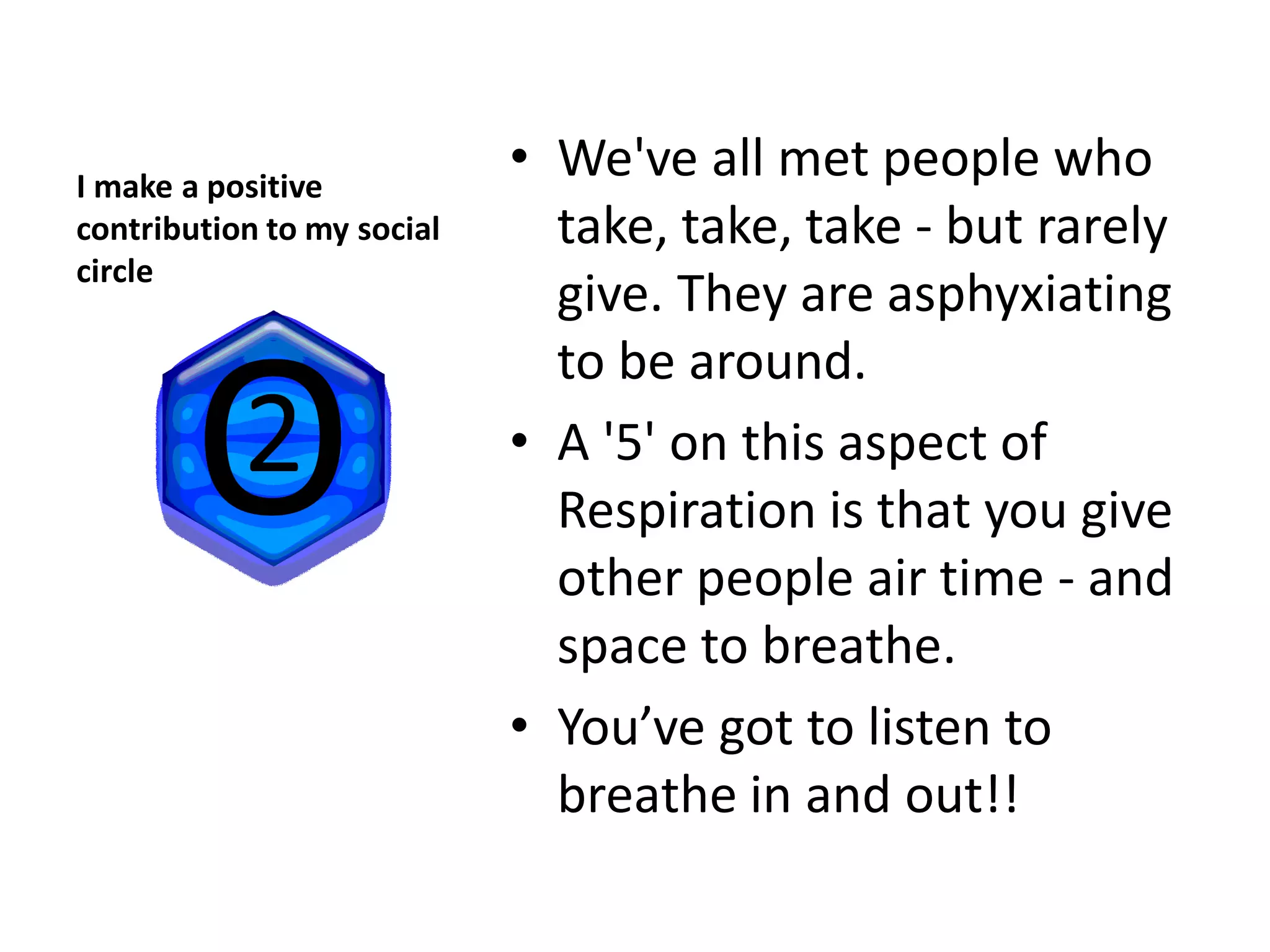 I make a positive
                            • We've all met people who
contribution to my social     take, take, take - but rarely
circle
                              give. They are asphyxiating
                              to be around.
                            • A '5' on this aspect of
                              Respiration is that you give
                              other people air time - and
                              space to breathe.
                            • You’ve got to listen to
                              breathe in and out!!
 