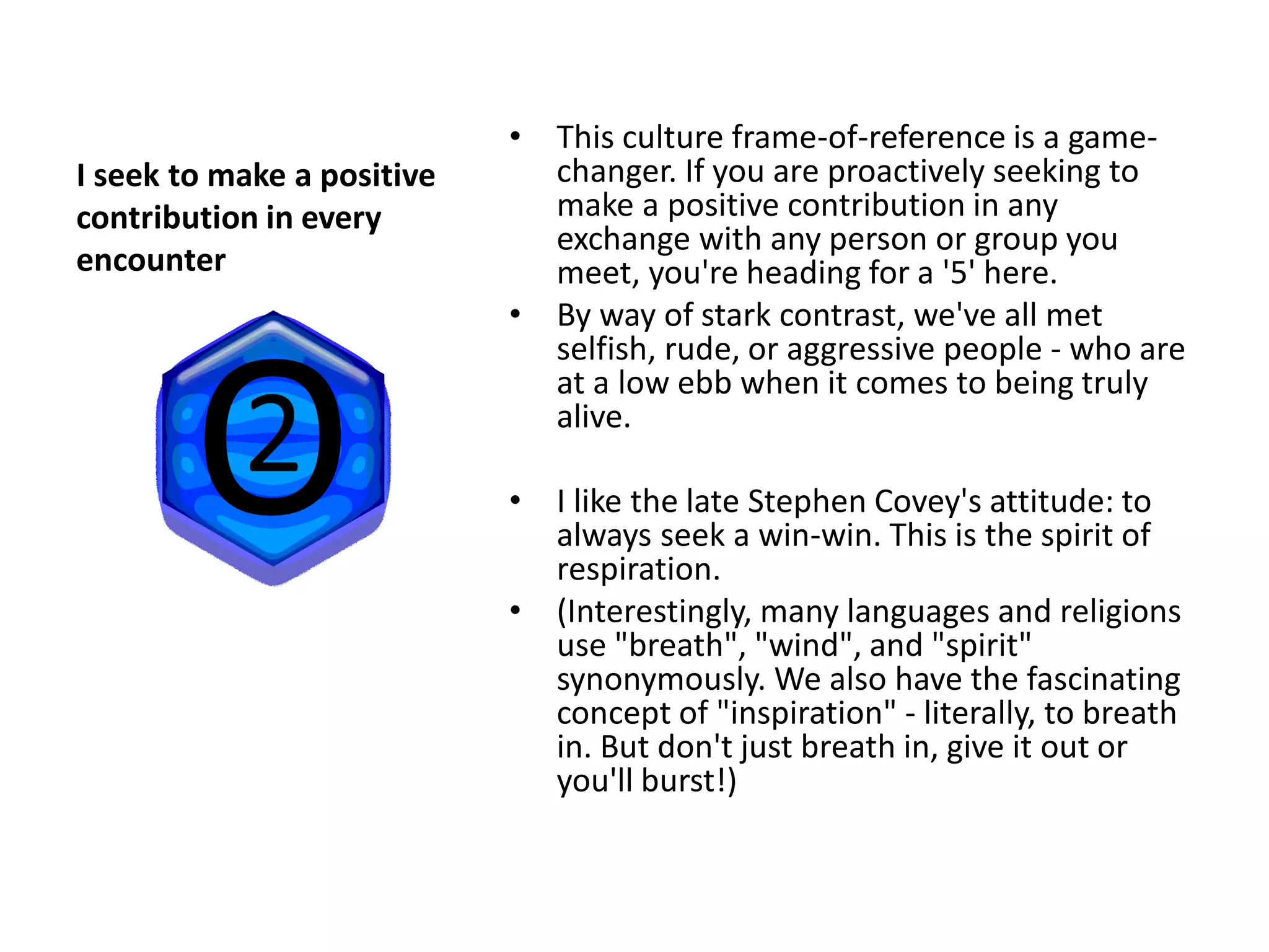 • This culture frame-of-reference is a game-
I seek to make a positive     changer. If you are proactively seeking to
contribution in every         make a positive contribution in any
                              exchange with any person or group you
encounter                     meet, you're heading for a '5' here.
                            • By way of stark contrast, we've all met
                              selfish, rude, or aggressive people - who are
                              at a low ebb when it comes to being truly
                              alive.

                            • I like the late Stephen Covey's attitude: to
                              always seek a win-win. This is the spirit of
                              respiration.
                            • (Interestingly, many languages and religions
                              use "breath", "wind", and "spirit"
                              synonymously. We also have the fascinating
                              concept of "inspiration" - literally, to breath
                              in. But don't just breath in, give it out or
                              you'll burst!)
 