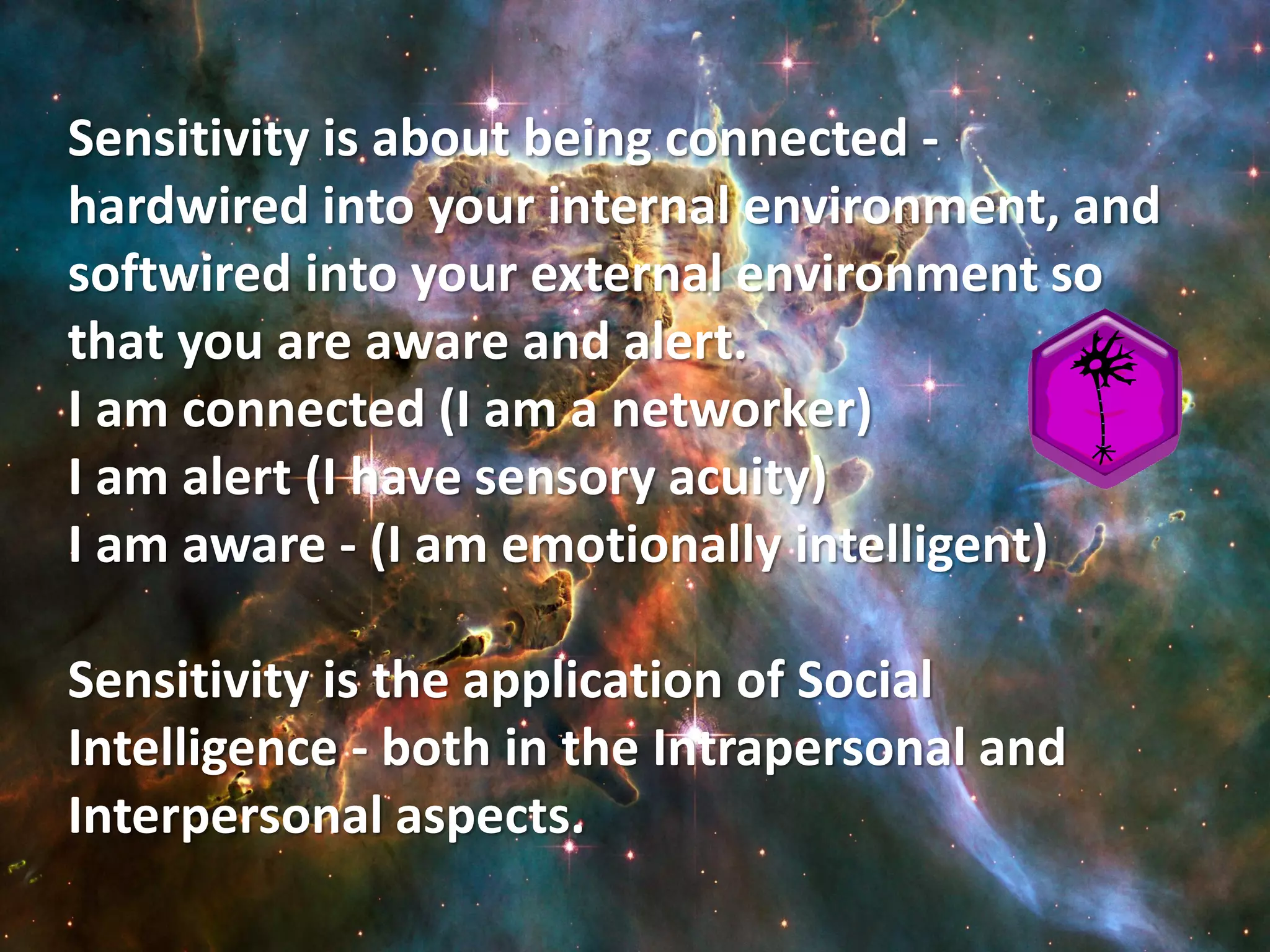 Sensitivity is about being connected -
hardwired into your internal environment, and
softwired into your external environment so
that you are aware and alert.
I am connected (I am a networker)
I am alert (I have sensory acuity)
I am aware - (I am emotionally intelligent)

Sensitivity is the application of Social
Intelligence - both in the Intrapersonal and
Interpersonal aspects.
 