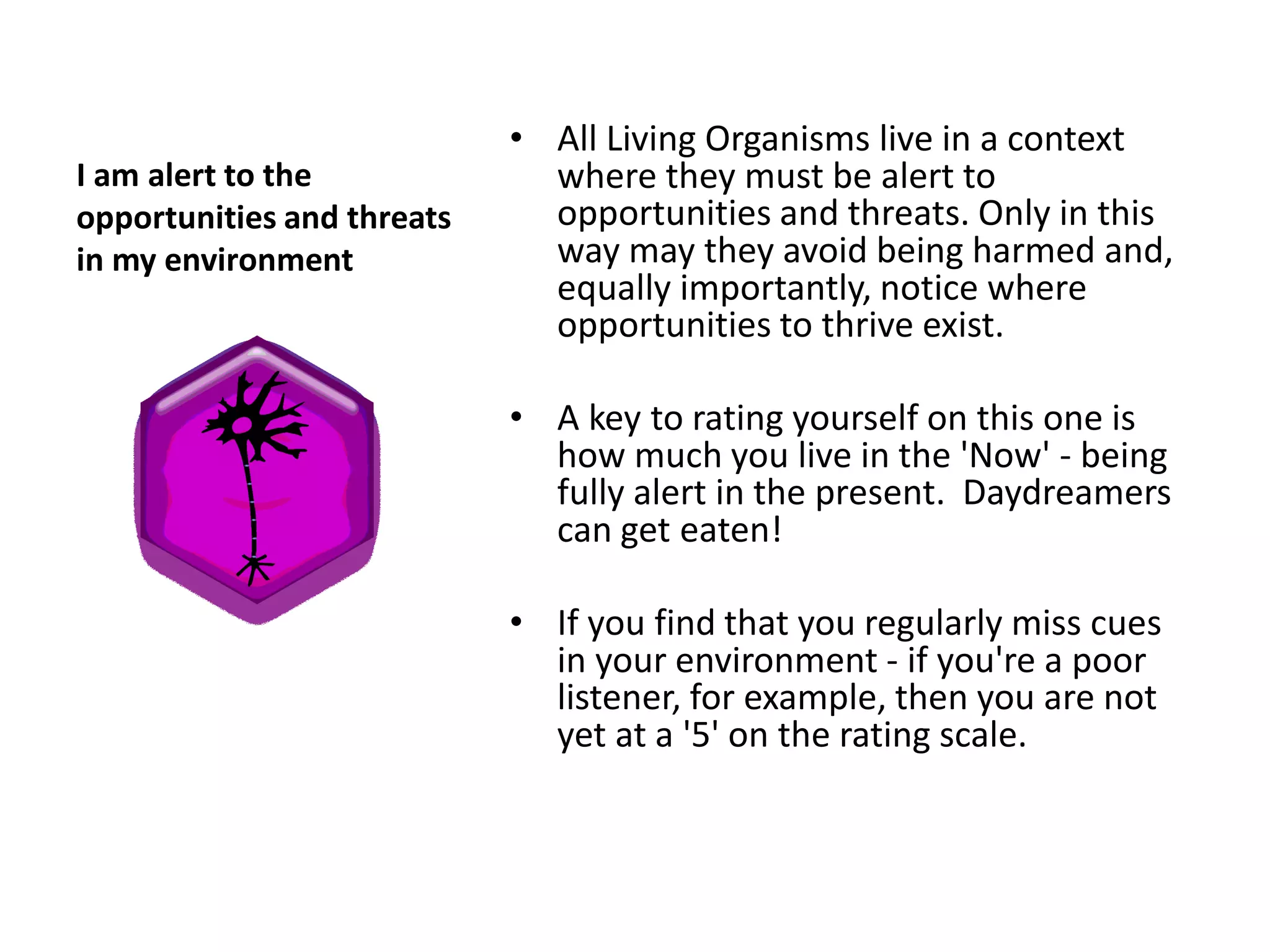 • All Living Organisms live in a context
I am alert to the             where they must be alert to
opportunities and threats     opportunities and threats. Only in this
in my environment             way may they avoid being harmed and,
                              equally importantly, notice where
                              opportunities to thrive exist.

                            • A key to rating yourself on this one is
                              how much you live in the 'Now' - being
                              fully alert in the present. Daydreamers
                              can get eaten!

                            • If you find that you regularly miss cues
                              in your environment - if you're a poor
                              listener, for example, then you are not
                              yet at a '5' on the rating scale.
 