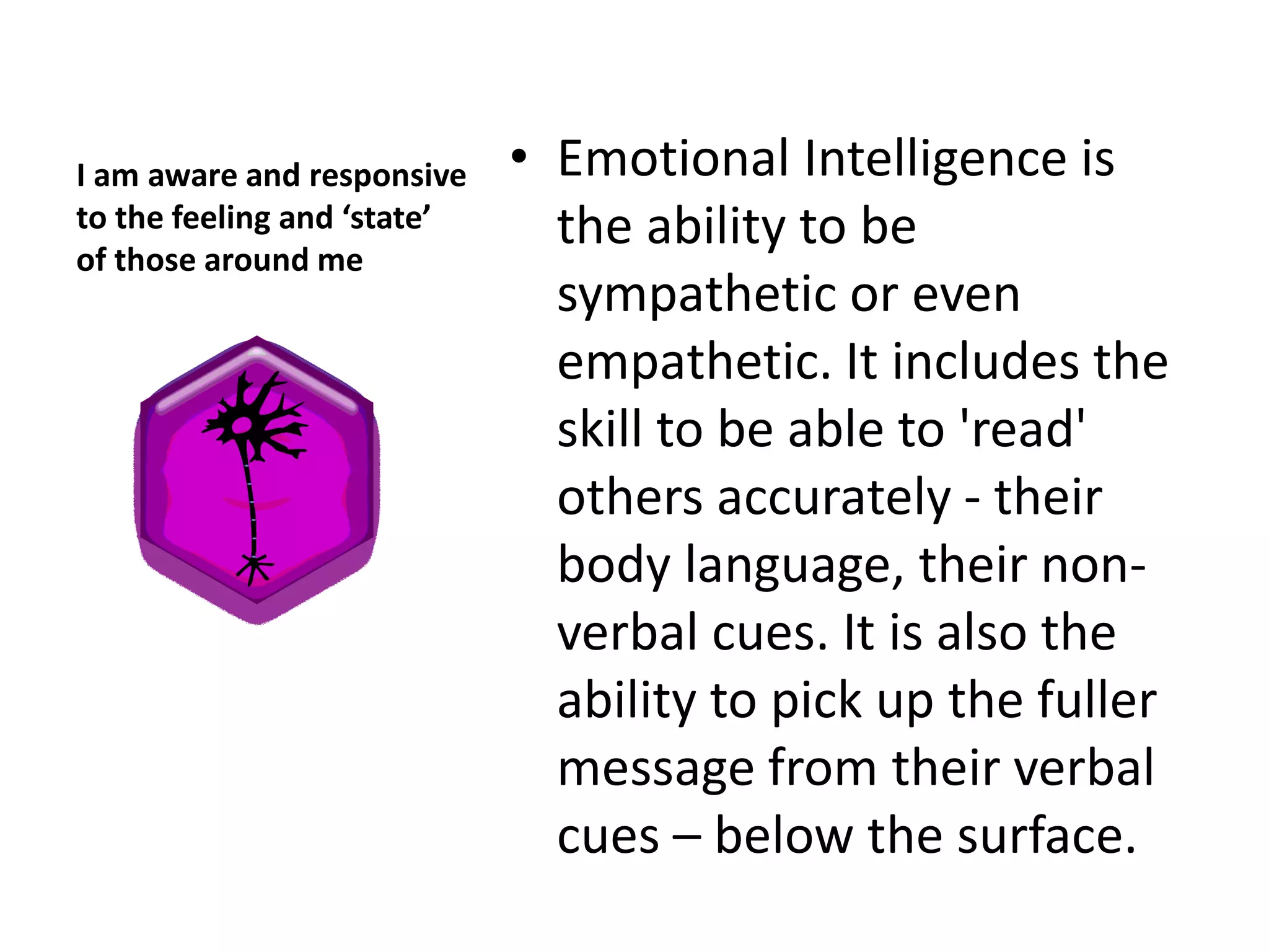 I am aware and responsive    • Emotional Intelligence is
to the feeling and ‘state’
of those around me
                               the ability to be
                               sympathetic or even
                               empathetic. It includes the
                               skill to be able to 'read'
                               others accurately - their
                               body language, their non-
                               verbal cues. It is also the
                               ability to pick up the fuller
                               message from their verbal
                               cues – below the surface.
 