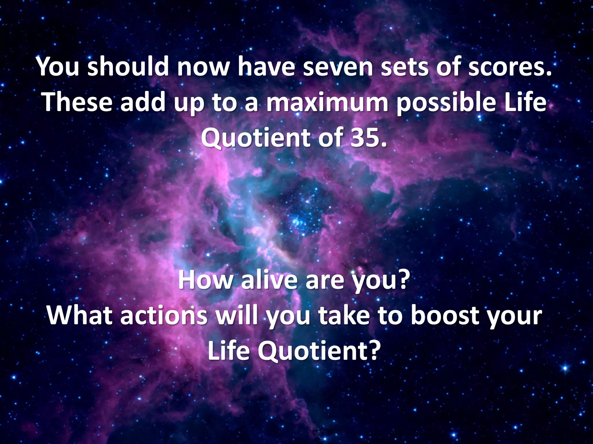 You should now have seven sets of scores.
These add up to a maximum possible Life
             Quotient of 35.



          How alive are you?
What actions will you take to boost your
            Life Quotient?
 