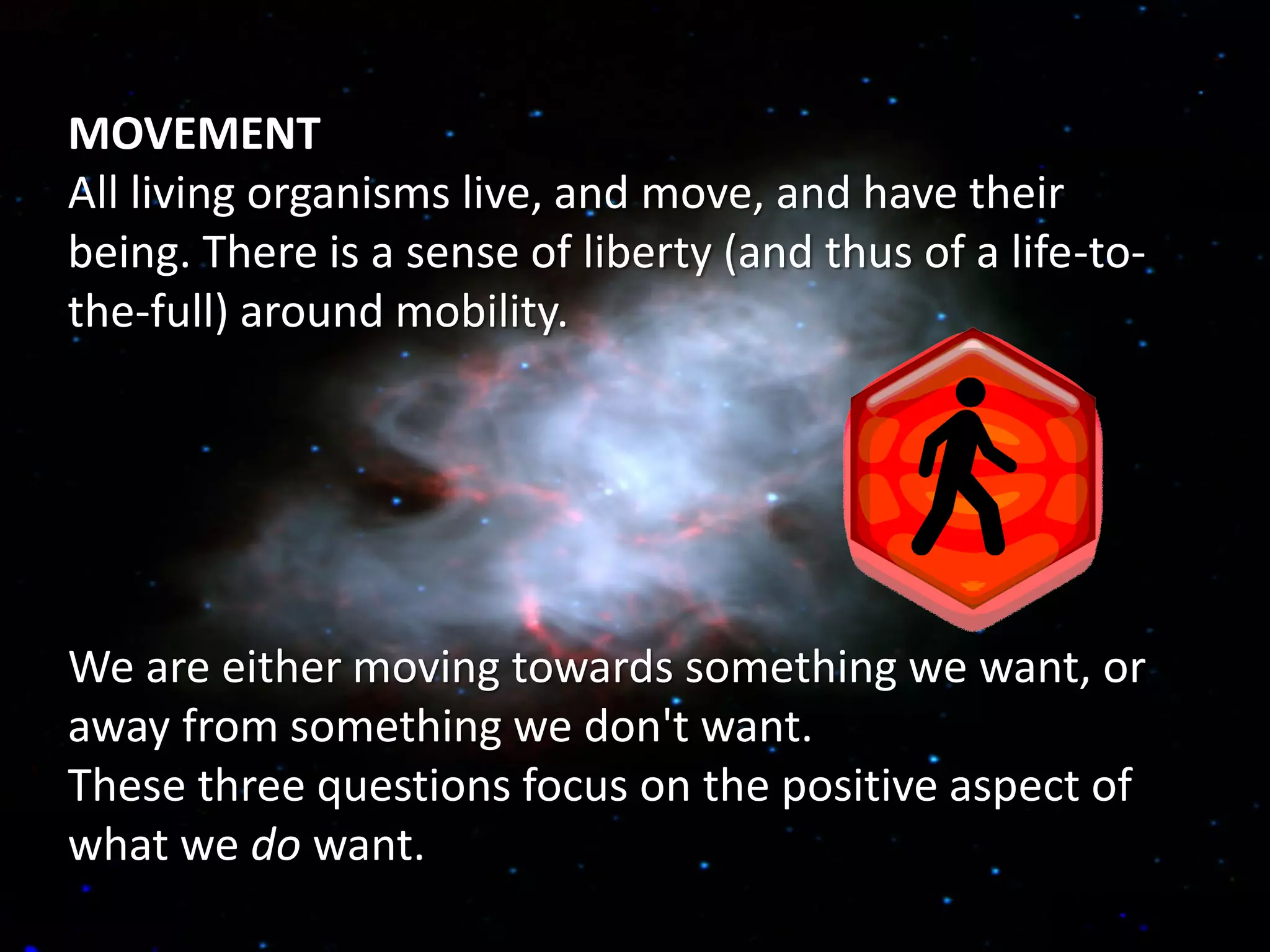 MOVEMENT
All living organisms live, and move, and have their
being. There is a sense of liberty (and thus of a life-to-
the-full) around mobility.




We are either moving towards something we want, or
away from something we don't want.
These three questions focus on the positive aspect of
what we do want.
 