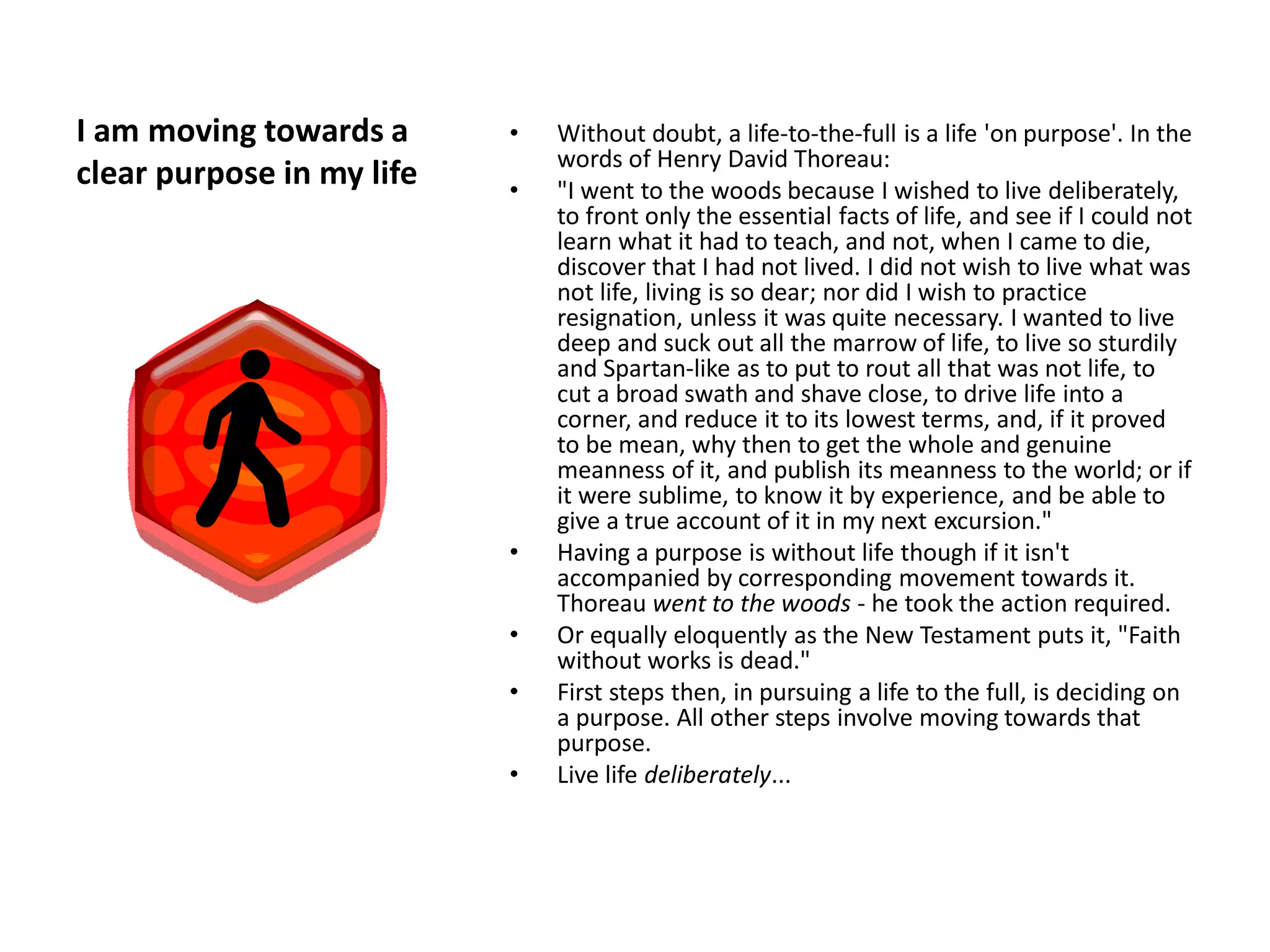 I am moving towards a      •   Without doubt, a life-to-the-full is a life 'on purpose'. In the
                               words of Henry David Thoreau:
clear purpose in my life   •   "I went to the woods because I wished to live deliberately,
                               to front only the essential facts of life, and see if I could not
                               learn what it had to teach, and not, when I came to die,
                               discover that I had not lived. I did not wish to live what was
                               not life, living is so dear; nor did I wish to practice
                               resignation, unless it was quite necessary. I wanted to live
                               deep and suck out all the marrow of life, to live so sturdily
                               and Spartan-like as to put to rout all that was not life, to
                               cut a broad swath and shave close, to drive life into a
                               corner, and reduce it to its lowest terms, and, if it proved
                               to be mean, why then to get the whole and genuine
                               meanness of it, and publish its meanness to the world; or if
                               it were sublime, to know it by experience, and be able to
                               give a true account of it in my next excursion."
                           •   Having a purpose is without life though if it isn't
                               accompanied by corresponding movement towards it.
                               Thoreau went to the woods - he took the action required.
                           •   Or equally eloquently as the New Testament puts it, "Faith
                               without works is dead."
                           •   First steps then, in pursuing a life to the full, is deciding on
                               a purpose. All other steps involve moving towards that
                               purpose.
                           •   Live life deliberately...
 