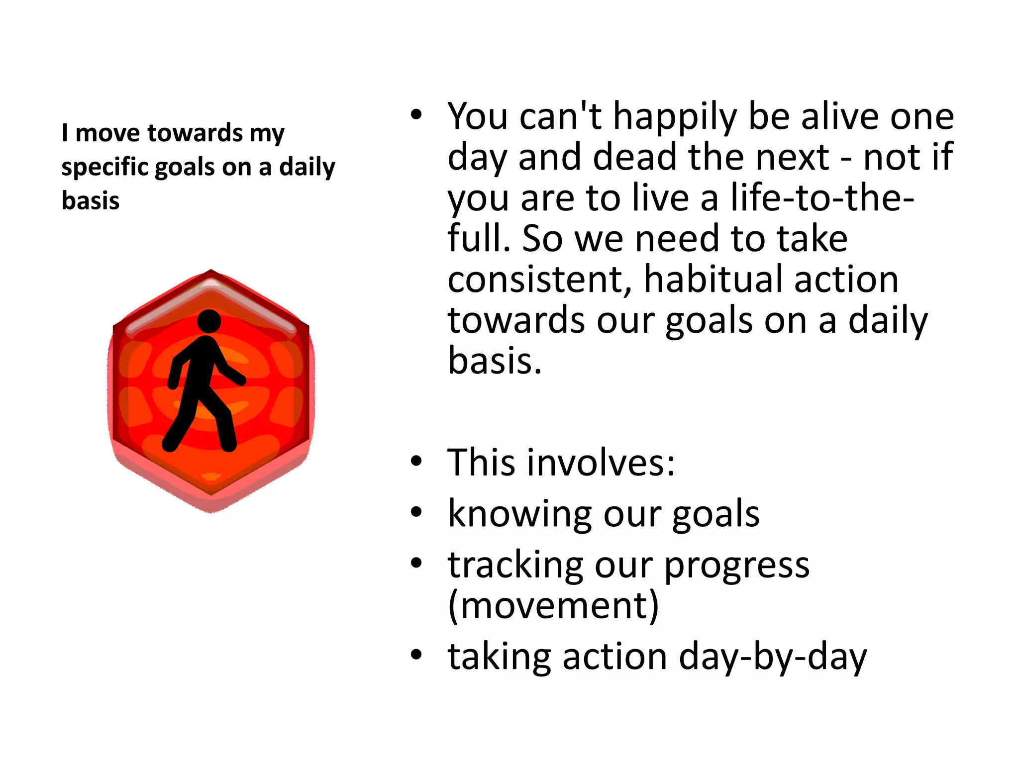 I move towards my           • You can't happily be alive one
specific goals on a daily     day and dead the next - not if
basis                         you are to live a life-to-the-
                              full. So we need to take
                              consistent, habitual action
                              towards our goals on a daily
                              basis.

                            • This involves:
                            • knowing our goals
                            • tracking our progress
                              (movement)
                            • taking action day-by-day
 