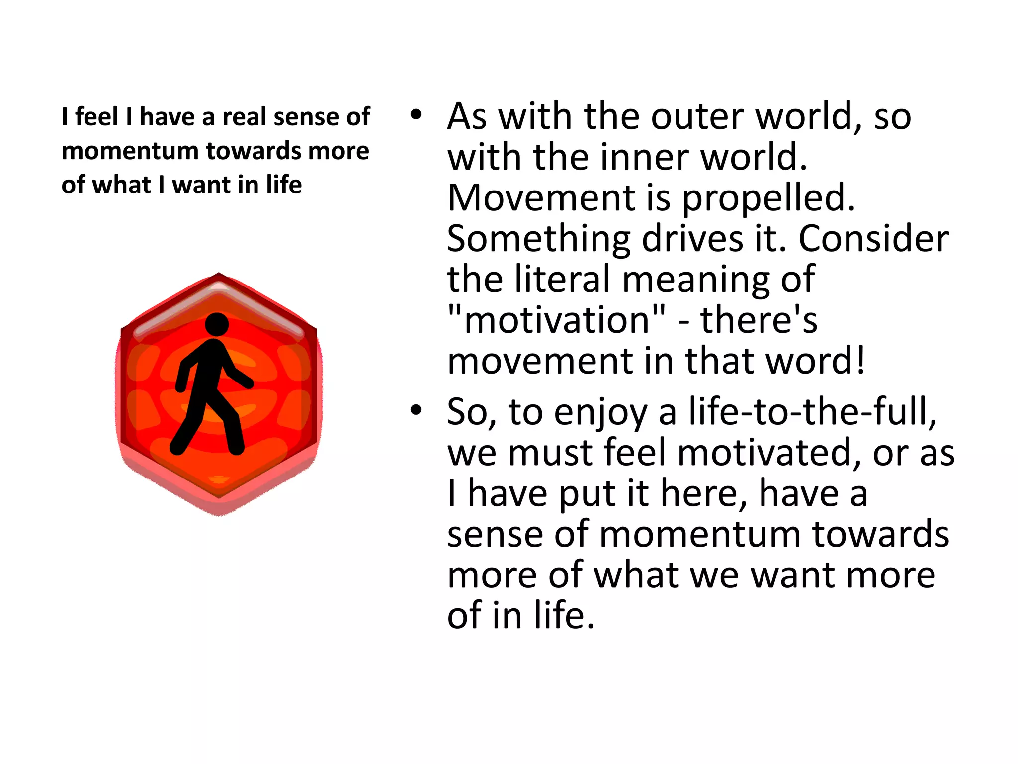 I feel I have a real sense of   • As with the outer world, so
momentum towards more             with the inner world.
of what I want in life
                                  Movement is propelled.
                                  Something drives it. Consider
                                  the literal meaning of
                                  "motivation" - there's
                                  movement in that word!
                                • So, to enjoy a life-to-the-full,
                                  we must feel motivated, or as
                                  I have put it here, have a
                                  sense of momentum towards
                                  more of what we want more
                                  of in life.
 