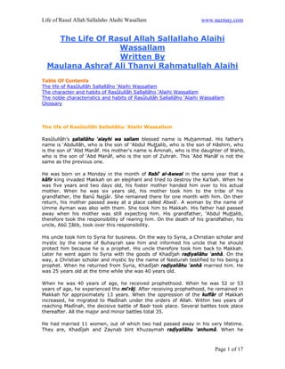 Life of Rasul Allah Sallalaho Alaihi Wasallam                        www.nazmay.com


    The Life Of Rasul Allah Sallallaho Alaihi
                  Wassallam
                  Written By
  Maulana Ashraf Ali Thanvi Rahmatullah Alaihi
Table Of Contents
The life of Rasûlullâh Sallallâho ‘Alaihi Wassallam
The character and habits of Rasûlullâh Sallallâho ‘Alaihi Wassallam
The noble characteristics and habits of Rasûlullâh Sallallâho ‘Alaihi Wassallam
Glossary



The life of Rasûlullâh Sallallâhu ‘Alaihi Wassallam

Rasûlullâh’s sallallâhu ‘alayhi wa sallam blessed name is Muhammad. His father's
name is ‘Abdullâh, who is the son of ‘Abdul Muttalib, who is the son of Hâshim, who
is the son of ‘Abd Manâf. His mother's name is Âminah, who is the daughter of Wahb,
who is the son of ‘Abd Manâf, who is the son of Zuhrah. This ‘Abd Manâf is not the
same as the previous one.

He was born on a Monday in the month of Rabî‘ al-Awwal in the same year that a
kâfir king invaded Makkah on an elephant and tried to destroy the Ka'bah. When he
was five years and two days old, his foster mother handed him over to his actual
mother. When he was six years old, his mother took him to the tribe of his
grandfather, the Banû Najjâr. She remained there for one month with him. On their
return, his mother passed away at a place called Abwâ'. A woman by the name of
Umme Ayman was also with them. She took him to Makkah. His father had passed
away when his mother was still expecting him. His grandfather, ‘Abdul Muttalib,
therefore took the responsibility of rearing him. On the death of his grandfather, his
uncle, Abû Tâlib, took over this responsibility.

His uncle took him to Syria for business. On the way to Syria, a Christian scholar and
mystic by the name of Buhayrah saw him and informed his uncle that he should
protect him because he is a prophet. His uncle therefore took him back to Makkah.
Later he went again to Syria with the goods of Khadîjah radiyallâhu ‘anhâ. On the
way, a Christian scholar and mystic by the name of Nasturah testified to his being a
prophet. When he returned from Syria, Khadîjah radiyallâhu ‘anhâ married him. He
was 25 years old at the time while she was 40 years old.

When he was 40 years of age, he received prophethood. When he was 52 or 53
years of age, he experienced the mi‘râj. After receiving prophethood, he remained in
Makkah for approximately 13 years. When the oppression of the kuffâr of Makkah
increased, he migrated to Madînah under the orders of Allah. Within two years of
reaching Madînah, the decisive battle of Badr took place. Several battles took place
thereafter. All the major and minor battles total 35.

He had married 11 women, out of which two had passed away in his very lifetime.
They are, Khadîjah and Zaynab bint Khuzaymah radiyallâhu ‘anhumâ. When he



                                                                          Page 1 of 17
 