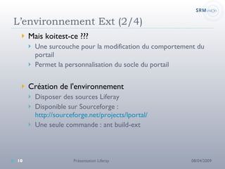 L’environnement Ext (2/4) Mais koitest-ce ???  Une surcouche pour la modification du comportement du portail Permet la personnalisation du socle du portail  Création de l'environnement Disposer des sources Liferay Disponible sur Sourceforge :  http://sourceforge.net/projects/lportal/ Une seule commande : ant build-ext 08/04/2009 Présentation Liferay 